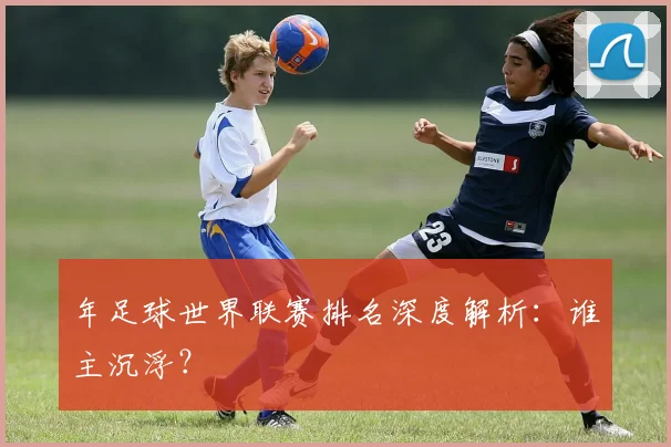 年足球世界联赛排名深度解析：谁主沉浮？