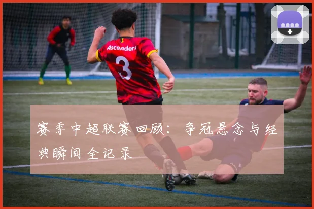 赛季中超联赛回顾：争冠悬念与经典瞬间全记录