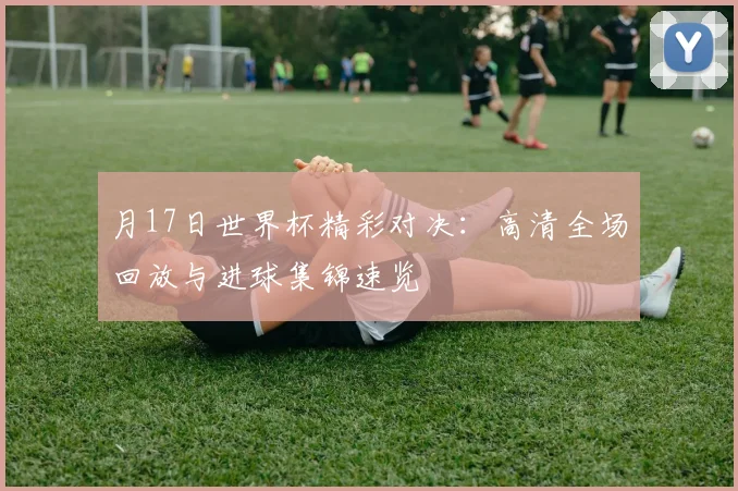 月17日世界杯精彩对决：高清全场回放与进球集锦速览
