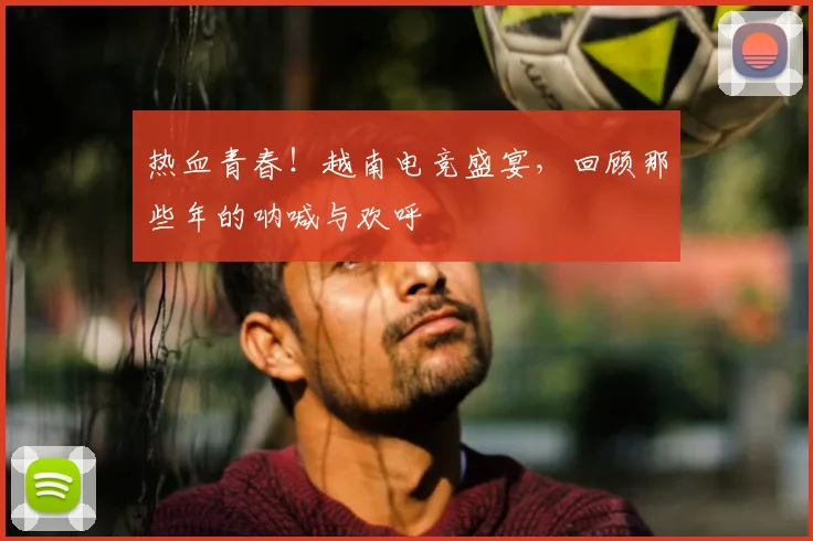 热血青春！越南电竞盛宴，回顾那些年的呐喊与欢呼