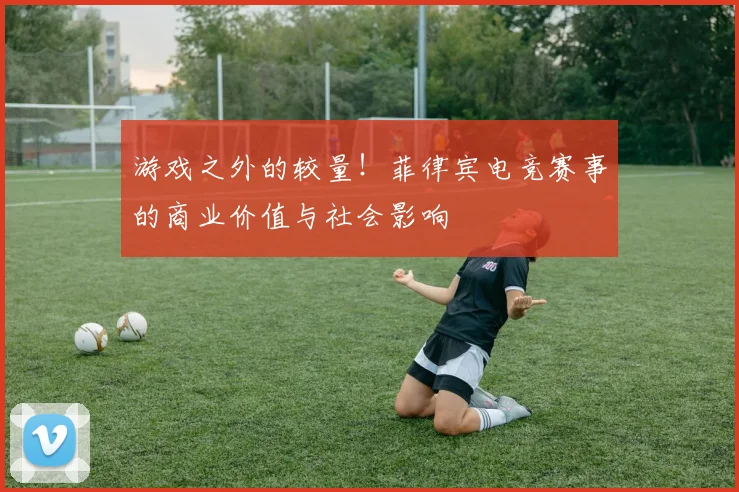 游戏之外的较量！菲律宾电竞赛事的商业价值与社会影响