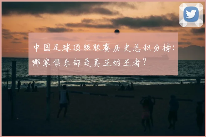 中国足球顶级联赛历史总积分榜：哪家俱乐部是真正的王者？