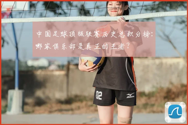 中国足球顶级联赛历史总积分榜：哪家俱乐部是真正的王者？