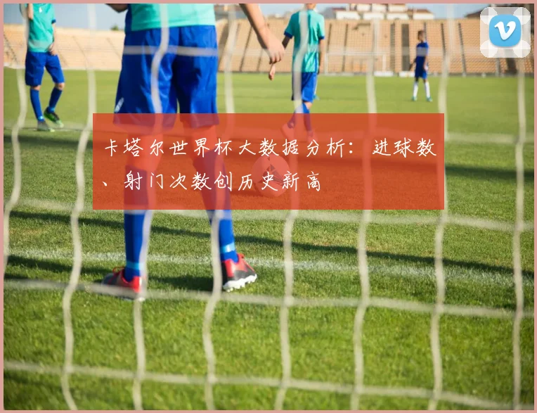 卡塔尔世界杯大数据分析：进球数、射门次数创历史新高